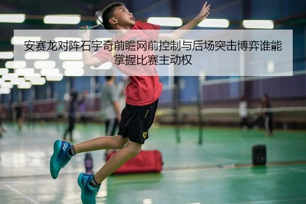 安赛龙对阵石宇奇前瞻网前控制与后场突击博弈谁能掌握比赛主动权