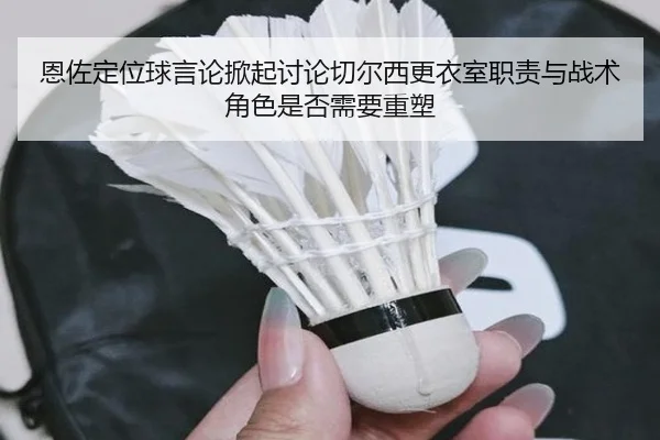 恩佐定位球言论掀起讨论切尔西更衣室职责与战术角色是否需要重塑