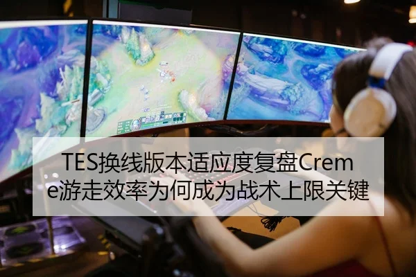 TES换线版本适应度复盘Creme游走效率为何成为战术上限关键