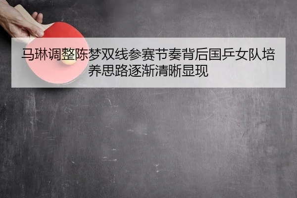 马琳调整陈梦双线参赛节奏背后国乒女队培养思路逐渐清晰显现